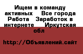 Ищем в команду активных. - Все города Работа » Заработок в интернете   . Иркутская обл.